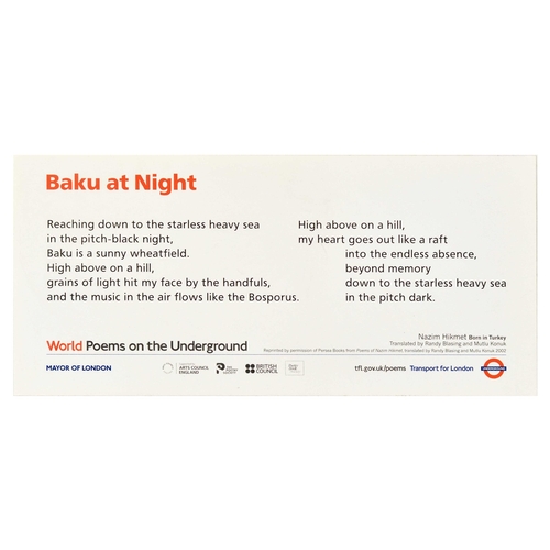 Travel Poster Baku at Night Azerbaijan Nazim Hikmet Poems London Underground. Original travel poster Baku at Night, World Poems on the Underground by Transport for London, the poem reads - Reaching down to the starless heavy sea in the pitch-black night, Baku is a sunny wheatfield. High above on a hill, grains of light hit my face by the handfuls, and the music in the air flows like the Bosporus. High above on a hill, my heart goes out like a raft into the endless absence, beyond memory down to the starless heavy sea in the pitch dark. Nazim Hikmet Born in Turkey. Translated by Randy Blazing and Mutlu Konuk. Reprinted by permission of Persea Books from Poems of Nazim Hikmet, translated by Randy Blasing and Mutlu Konuk 2002. Horizontal. Very good condition, minor staining. Country of issue: UK, designer: Unknown, size (cm): 28x61, year of printing: 2002.
